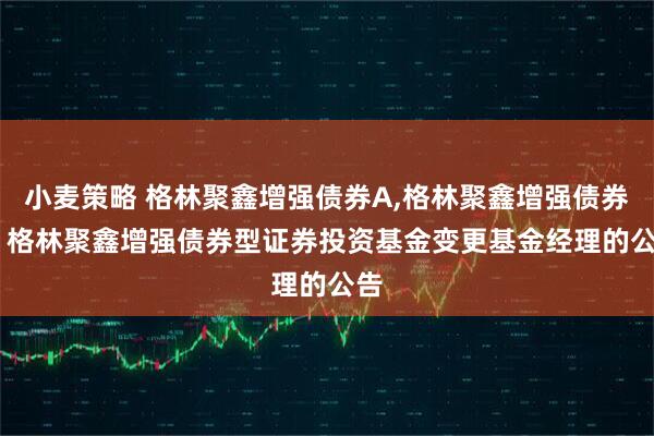 小麦策略 格林聚鑫增强债券A,格林聚鑫增强债券C: 格林聚鑫增强债券型证券投资基金变更基金经理的公告