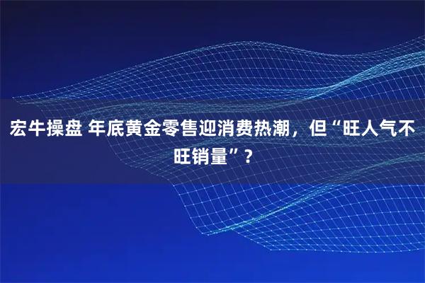 宏牛操盘 年底黄金零售迎消费热潮，但“旺人气不旺销量”？