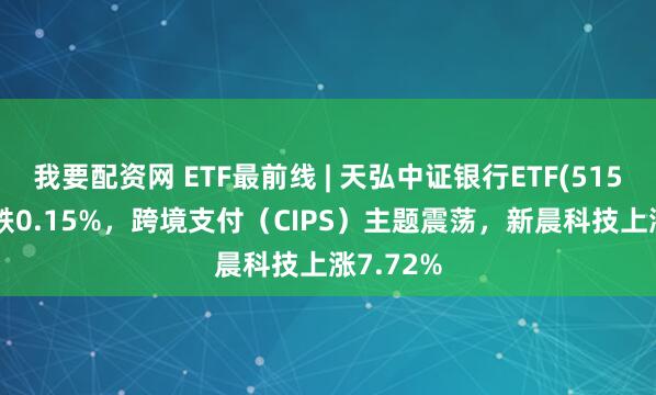 我要配资网 ETF最前线 | 天弘中证银行ETF(515290)下跌0.15%，跨境支付（CIPS）主题震荡，新晨科技上涨7.72%