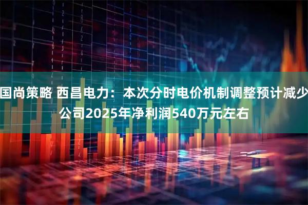 国尚策略 西昌电力：本次分时电价机制调整预计减少公司2025年净利润540万元左右