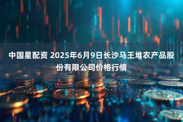 中国星配资 2025年6月9日长沙马王堆农产品股份有限公司价格行情
