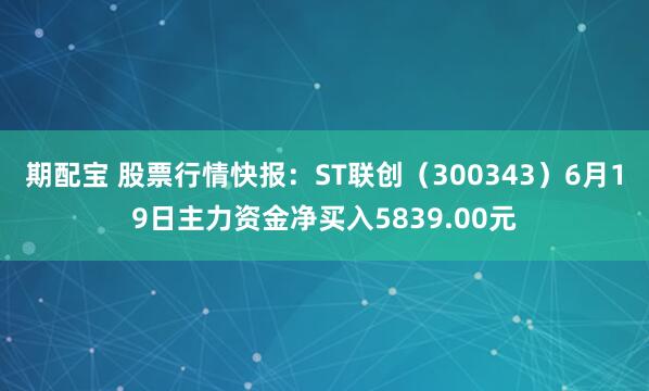 期配宝 股票行情快报：ST联创（300343）6月19日主力资金净买入5839.00元