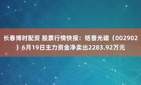 长春博时配资 股票行情快报：铭普光磁（002902）6月19日主力资金净卖出2283.92万元