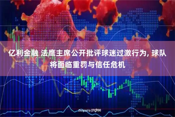 亿利金融 法鹰主席公开批评球迷过激行为, 球队将面临重罚与信任危机