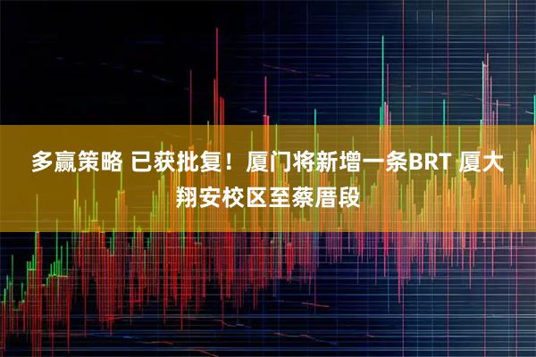 多赢策略 已获批复！厦门将新增一条BRT 厦大翔安校区至蔡厝段