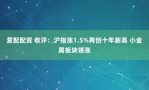 爱配配资 收评：沪指涨1.5%再创十年新高 小金属板块领涨