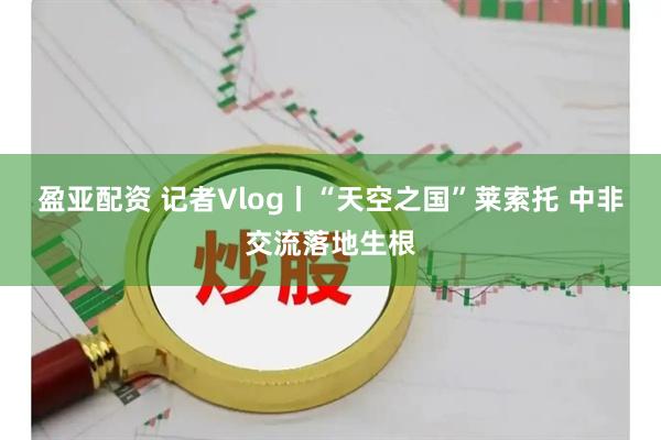 盈亚配资 记者Vlog丨“天空之国”莱索托 中非交流落地生根