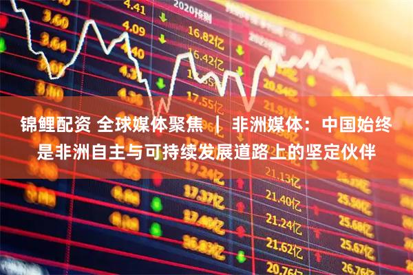 锦鲤配资 全球媒体聚焦 ｜ 非洲媒体：中国始终是非洲自主与可持续发展道路上的坚定伙伴