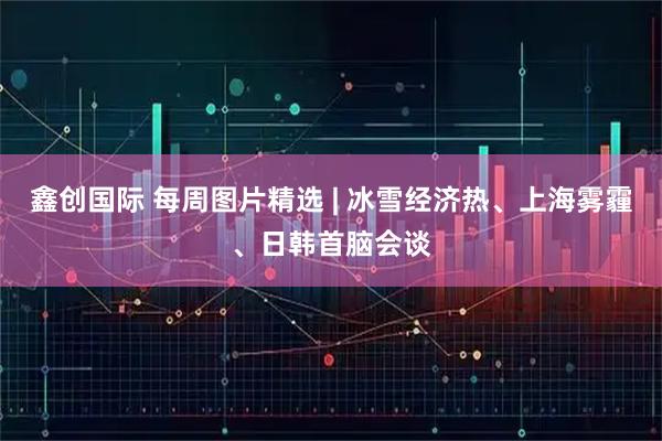 鑫创国际 每周图片精选 | 冰雪经济热、上海雾霾、日韩首脑会谈