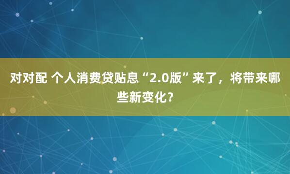 对对配 个人消费贷贴息“2.0版”来了，将带来哪些新变化？