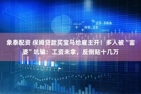 象泰配资 保姆贷款买宝马给雇主开！多人被“富婆”坑骗：工资未拿，反倒贴十几万