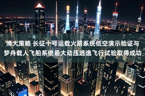 博大策略 长征十号运载火箭系统低空演示验证与梦舟载人飞船系统最大动压逃逸飞行试验取得成功