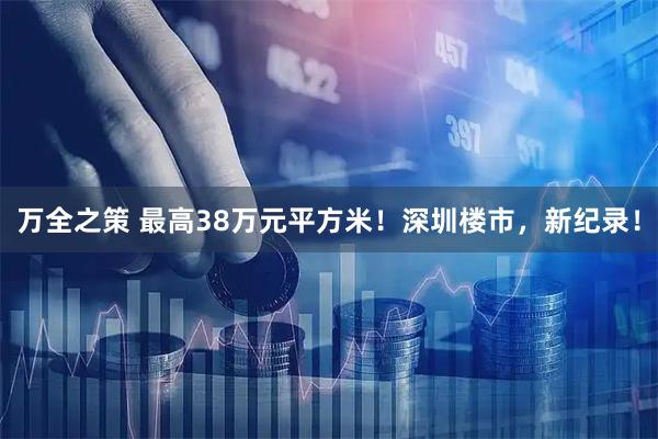 万全之策 最高38万元平方米！深圳楼市，新纪录！