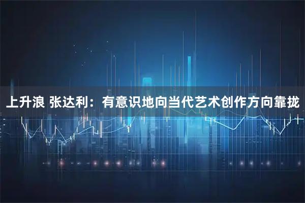 上升浪 张达利：有意识地向当代艺术创作方向靠拢