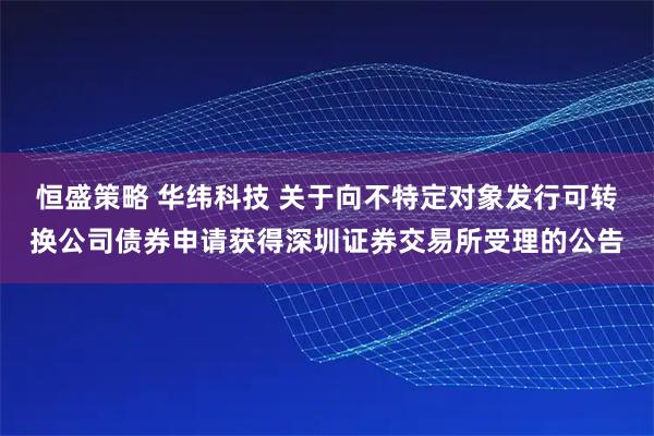 恒盛策略 华纬科技 关于向不特定对象发行可转换公司债券申请获得深圳证券交易所受理的公告