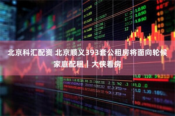 北京科汇配资 北京顺义393套公租房将面向轮候家庭配租｜大侠看房