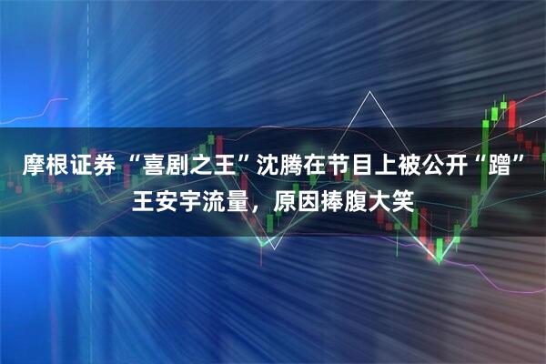 摩根证券 “喜剧之王”沈腾在节目上被公开“蹭”王安宇流量，原因捧腹大笑