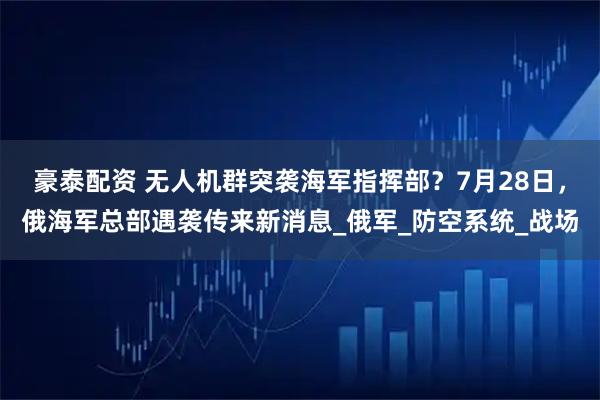 豪泰配资 无人机群突袭海军指挥部？7月28日，俄海军总部遇袭传来新消息_俄军_防空系统_战场